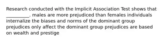 Research conducted with the Implicit Association Test shows that __________. males are more prejudiced than females individuals internalize the biases and norms of the dominant group prejudices only affect the dominant group prejudices are based on wealth and prestige