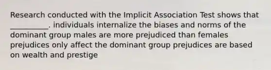 Research conducted with the Implicit Association Test shows that __________. individuals internalize the biases and norms of the dominant group males are more prejudiced than females prejudices only affect the dominant group prejudices are based on wealth and prestige