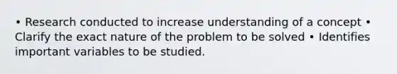 • Research conducted to increase understanding of a concept • Clarify the exact nature of the problem to be solved • Identifies important variables to be studied.