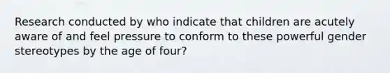 Research conducted by who indicate that children are acutely aware of and feel pressure to conform to these powerful gender stereotypes by the age of four?