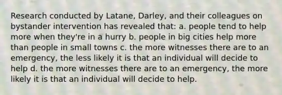 Research conducted by Latane, Darley, and their colleagues on bystander intervention has revealed that: a. people tend to help more when they're in a hurry b. people in big cities help more than people in small towns c. the more witnesses there are to an emergency, the less likely it is that an individual will decide to help d. the more witnesses there are to an emergency, the more likely it is that an individual will decide to help.