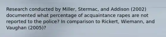 Research conducted by Miller, Stermac, and Addison (2002) documented what percentage of acquaintance rapes are not reported to the police? In comparison to Rickert, Wiemann, and Vaughan (2005)?