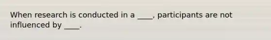 When research is conducted in a ____, participants are not influenced by ____.