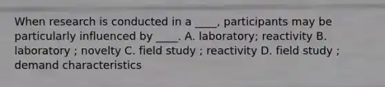 When research is conducted in a ____, participants may be particularly influenced by ____. A. laboratory; reactivity B. laboratory ; novelty C. field study ; reactivity D. field study ; demand characteristics