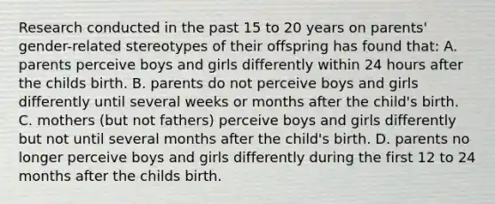 Research conducted in the past 15 to 20 years on parents' gender-related stereotypes of their offspring has found that: A. parents perceive boys and girls differently within 24 hours after the childs birth. B. parents do not perceive boys and girls differently until several weeks or months after the child's birth. C. mothers (but not fathers) perceive boys and girls differently but not until several months after the child's birth. D. parents no longer perceive boys and girls differently during the first 12 to 24 months after the childs birth.