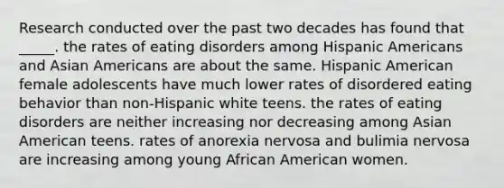 Research conducted over the past two decades has found that _____. the rates of eating disorders among Hispanic Americans and Asian Americans are about the same. Hispanic American female adolescents have much lower rates of disordered eating behavior than non-Hispanic white teens. the rates of eating disorders are neither increasing nor decreasing among Asian American teens. rates of anorexia nervosa and bulimia nervosa are increasing among young African American women.