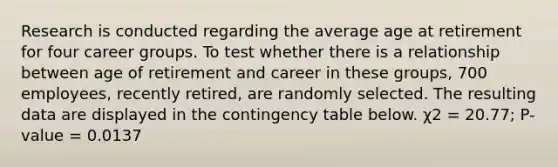 Research is conducted regarding the average age at retirement for four career groups. To test whether there is a relationship between age of retirement and career in these groups, 700 employees, recently retired, are randomly selected. The resulting data are displayed in the contingency table below. χ2 = 20.77; P-value = 0.0137