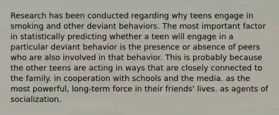 Research has been conducted regarding why teens engage in smoking and other deviant behaviors. The most important factor in statistically predicting whether a teen will engage in a particular deviant behavior is the presence or absence of peers who are also involved in that behavior. This is probably because the other teens are acting in ways that are closely connected to the family. in cooperation with schools and the media. as the most powerful, long-term force in their friends' lives. as agents of socialization.