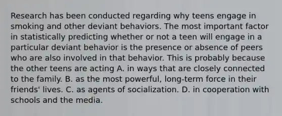 Research has been conducted regarding why teens engage in smoking and other deviant behaviors. The most important factor in statistically predicting whether or not a teen will engage in a particular deviant behavior is the presence or absence of peers who are also involved in that behavior. This is probably because the other teens are acting A. in ways that are closely connected to the family. B. as the most powerful, long-term force in their friends' lives. C. as agents of socialization. D. in cooperation with schools and the media.