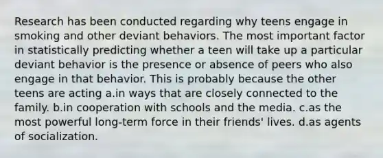 Research has been conducted regarding why teens engage in smoking and other deviant behaviors. The most important factor in statistically predicting whether a teen will take up a particular deviant behavior is the presence or absence of peers who also engage in that behavior. This is probably because the other teens are acting a.in ways that are closely connected to the family. b.in cooperation with schools and the media. c.as the most powerful long-term force in their friends' lives. d.as agents of socialization.