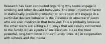 Research has been conducted regarding why teens engage in smoking and other deviant behaviors. The most important factor in statistically predicting whether or not a teen will engage in a particular deviant behavior is the presence or absence of peers who are also involved in that behavior. This is probably because the other teens are acting a.) in ways that are closely connected to the family. b.) as agents of socialization. c.) as the most powerful, long-term force in their friends' lives. d.) in cooperation with schools and the media