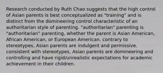 Research conducted by Ruth Chao suggests that the high control of Asian parents is best conceptualized as "training" and is distinct from the domineering control characteristic of an authoritarian style of parenting. "authoritarian" parenting is "authoritarian" parenting, whether the parent is Asian American, African American, or European American. contrary to stereotypes, Asian parents are indulgent and permissive. consistent with stereotypes, Asian parents are domineering and controlling and have rigid/unrealistic expectations for academic achievement in their children.