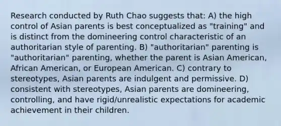 Research conducted by Ruth Chao suggests that: A) the high control of Asian parents is best conceptualized as "training" and is distinct from the domineering control characteristic of an authoritarian style of parenting. B) "authoritarian" parenting is "authoritarian" parenting, whether the parent is Asian American, African American, or European American. C) contrary to stereotypes, Asian parents are indulgent and permissive. D) consistent with stereotypes, Asian parents are domineering, controlling, and have rigid/unrealistic expectations for academic achievement in their children.