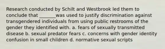 Research conducted by Schilt and Westbrook led them to conclude that _______was used to justify discrimination against transgendered individuals from using public restrooms of the gender they identified with. a. fears of sexually transmitted disease b. sexual predator fears c. concerns with gender identity confusion in small children d. normative sexual scripts