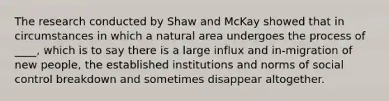 The research conducted by Shaw and McKay showed that in circumstances in which a natural area undergoes the process of ____, which is to say there is a large influx and in-migration of new people, the established institutions and norms of social control breakdown and sometimes disappear altogether.