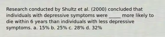 Research conducted by Shultz et al. (2000) concluded that individuals with depressive symptoms were _____ more likely to die within 6 years than individuals with less depressive symptoms. a. 15% b. 25% c. 28% d. 32%