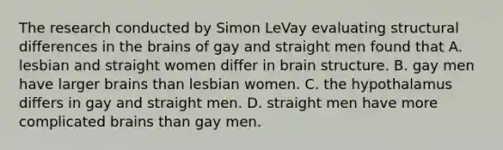 The research conducted by Simon LeVay evaluating structural differences in the brains of gay and straight men found that A. lesbian and straight women differ in brain structure. B. gay men have larger brains than lesbian women. C. the hypothalamus differs in gay and straight men. D. straight men have more complicated brains than gay men.