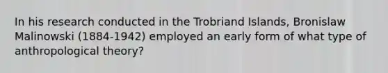 In his research conducted in the Trobriand Islands, Bronislaw Malinowski (1884-1942) employed an early form of what type of anthropological theory?