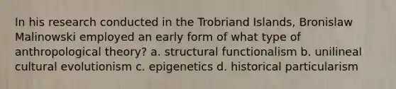 In his research conducted in the Trobriand Islands, Bronislaw Malinowski employed an early form of what type of anthropological theory? a. structural functionalism b. unilineal cultural evolutionism c. epigenetics d. historical particularism