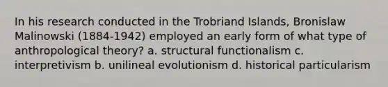 In his research conducted in the Trobriand Islands, Bronislaw Malinowski (1884-1942) employed an early form of what type of anthropological theory? a. structural functionalism c. interpretivism b. unilineal evolutionism d. historical particularism