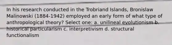 In his research conducted in the Trobriand Islands, Bronislaw Malinowski (1884-1942) employed an early form of what type of anthropological theory? Select one: a. unilineal evolutionism b. historical particularism c. interpretivism d. structural functionalism