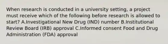 When research is conducted in a university setting, a project must receive which of the following before research is allowed to start? A.Investigational New Drug (IND) number B.Institutional Review Board (IRB) approval C.Informed consent Food and Drug Administration (FDA) approval