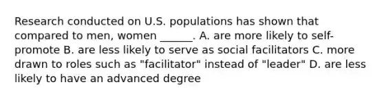 Research conducted on U.S. populations has shown that compared to men, women ______. A. are more likely to self-promote B. are less likely to serve as social facilitators C. more drawn to roles such as "facilitator" instead of "leader" D. are less likely to have an advanced degree