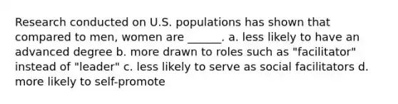 Research conducted on U.S. populations has shown that compared to men, women are ______. a. less likely to have an advanced degree b. more drawn to roles such as "facilitator" instead of "leader" c. less likely to serve as social facilitators d. more likely to self-promote