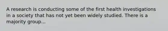 A research is conducting some of the first health investigations in a society that has not yet been widely studied. There is a majority group...