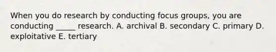 When you do research by conducting focus​ groups, you are conducting​ _____ research. A. archival B. secondary C. primary D. exploitative E. tertiary