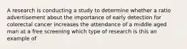 A research is conducting a study to determine whether a ratio advertisement about the importance of early detection for colorectal cancer increases the attendance of a middle aged man at a free screening which type of research is this an example of