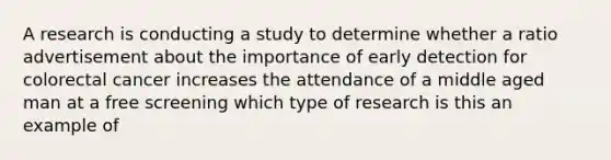 A research is conducting a study to determine whether a ratio advertisement about the importance of early detection for colorectal cancer increases the attendance of a middle aged man at a free screening which type of research is this an example of