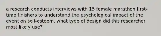 a research conducts interviews with 15 female marathon first-time finishers to understand the psychological impact of the event on self-esteem. what type of design did this researcher most likely use?