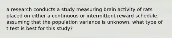 a research conducts a study measuring brain activity of rats placed on either a continuous or intermittent reward schedule. assuming that the population variance is unknown, what type of t test is best for this study?