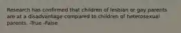 Research has confirmed that children of lesbian or gay parents are at a disadvantage compared to children of heterosexual parents. -True -False