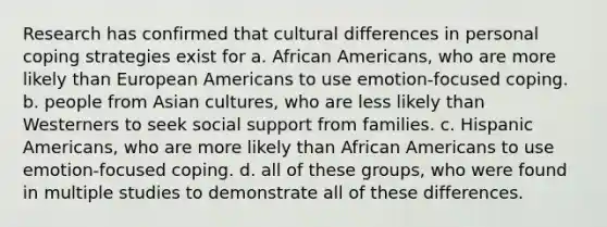 Research has confirmed that cultural differences in personal coping strategies exist for​ a. ​African Americans, who are more likely than European Americans to use emotion-focused coping. b. ​people from Asian cultures, who are less likely than Westerners to seek social support from families. c. ​Hispanic Americans, who are more likely than African Americans to use emotion-focused coping. d. ​all of these groups, who were found in multiple studies to demonstrate all of these differences.