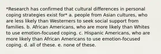 *Research has confirmed that cultural differences in personal coping strategies exist for* a. people from Asian cultures, who are less likely than Westerners to seek social support from families. b. African Americans, who are more likely than Whites to use emotion-focused coping. c. Hispanic Americans, who are more likely than African Americans to use emotion-focused coping. d. all of these. e. none of these.