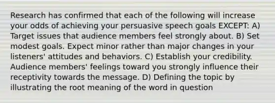 Research has confirmed that each of the following will increase your odds of achieving your persuasive speech goals EXCEPT: A) Target issues that audience members feel strongly about. B) Set modest goals. Expect minor rather than major changes in your listeners' attitudes and behaviors. C) Establish your credibility. Audience members' feelings toward you strongly influence their receptivity towards the message. D) Defining the topic by illustrating the root meaning of the word in question