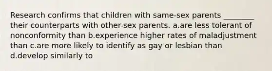 Research confirms that children with same-sex parents ________ their counterparts with other-sex parents. a.are less tolerant of nonconformity than b.experience higher rates of maladjustment than c.are more likely to identify as gay or lesbian than d.develop similarly to