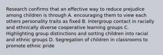 Research confirms that an effective way to reduce prejudice among children is through A. encouraging them to view each others personality traits as fixed B. Intergroup contact in racially and ethnically diverse cooperative learning groups C. Highlighting group distinctions and sorting children into racial and ethnic groups D. Segregation of children in classrooms to promote ethnic pride