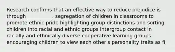 Research confirms that an effective way to reduce prejudice is through __________. segregation of children in classrooms to promote ethnic pride highlighting group distinctions and sorting children into racial and ethnic groups intergroup contact in racially and ethnically diverse cooperative learning groups encouraging children to view each other's personality traits as fi