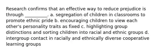 Research confirms that an effective way to reduce prejudice is through __________. a. segregation of children in classrooms to promote ethnic pride b. encouraging children to view each other's personality traits as fixed c. highlighting group distinctions and sorting children into racial and ethnic groups d. intergroup contact in racially and ethnically diverse cooperative learning groups