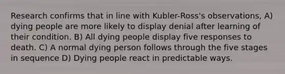 Research confirms that in line with Kubler-Ross's observations, A) dying people are more likely to display denial after learning of their condition. B) All dying people display five responses to death. C) A normal dying person follows through the five stages in sequence D) Dying people react in predictable ways.