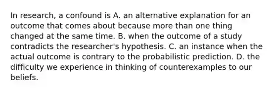 In research, a confound is A. an alternative explanation for an outcome that comes about because more than one thing changed at the same time. B. when the outcome of a study contradicts the researcher's hypothesis. C. an instance when the actual outcome is contrary to the probabilistic prediction. D. the difficulty we experience in thinking of counterexamples to our beliefs.