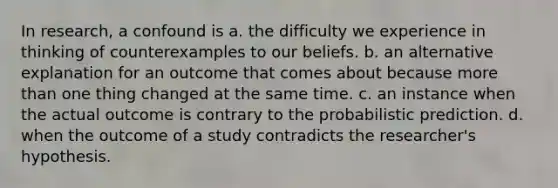 In research, a confound is a. the difficulty we experience in thinking of counterexamples to our beliefs. b. an alternative explanation for an outcome that comes about because more than one thing changed at the same time. c. an instance when the actual outcome is contrary to the probabilistic prediction. d. when the outcome of a study contradicts the researcher's hypothesis.