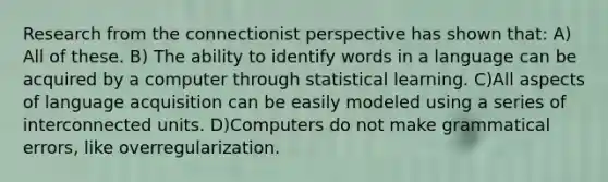 Research from the connectionist perspective has shown that: A) All of these. B) The ability to identify words in a language can be acquired by a computer through statistical learning. C)All aspects of language acquisition can be easily modeled using a series of interconnected units. D)Computers do not make grammatical errors, like overregularization.