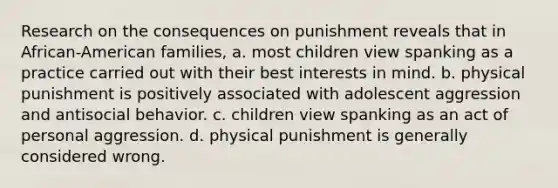 Research on the consequences on punishment reveals that in African-American families, a. most children view spanking as a practice carried out with their best interests in mind. b. physical punishment is positively associated with adolescent aggression and antisocial behavior. c. children view spanking as an act of personal aggression. d. physical punishment is generally considered wrong.