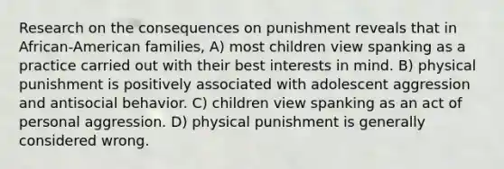 Research on the consequences on punishment reveals that in African-American families, A) most children view spanking as a practice carried out with their best interests in mind. B) physical punishment is positively associated with adolescent aggression and antisocial behavior. C) children view spanking as an act of personal aggression. D) physical punishment is generally considered wrong.