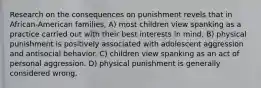 Research on the consequences on punishment revels that in African-American families, A) most children view spanking as a practice carried out with their best interests in mind. B) physical punishment is positively associated with adolescent aggression and antisocial behavior. C) children view spanking as an act of personal aggression. D) physical punishment is generally considered wrong.