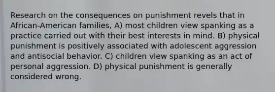 Research on the consequences on punishment revels that in African-American families, A) most children view spanking as a practice carried out with their best interests in mind. B) physical punishment is positively associated with adolescent aggression and antisocial behavior. C) children view spanking as an act of personal aggression. D) physical punishment is generally considered wrong.